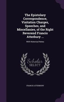 portada The Epistolary Correspondence, Visitation Charges, Speeches, and Miscellanies, of the Right Reverend Francis Atterbury ...: With Historical Notes (in English)