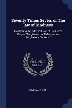 portada Seventy Times Seven, or The law of Kindness: Illustrating the Fifth Petition of the Lord's Prayer, "Forgive us our Debts, as we Forgive our Debtors." (in English)