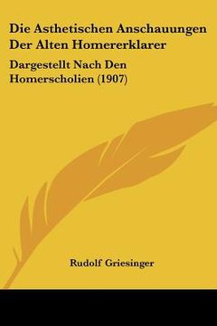 portada Die Asthetischen Anschauungen Der Alten Homererklarer: Dargestellt Nach Den Homerscholien (1907) (en Alemán)