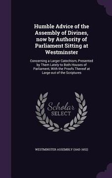 portada Humble Advice of the Assembly of Divines, now by Authority of Parliament Sitting at Westminster: Concerning a Larger Catechism, Presented by Them Late (en Inglés)