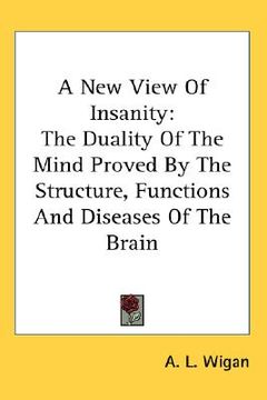 portada a new view of insanity: the duality of the mind proved by the structure, functions and diseases of the brain (en Inglés)