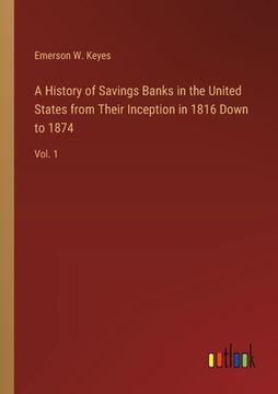 portada A History of Savings Banks in the United States from Their Inception in 1816 Down to 1874: Vol. 1 (in English)