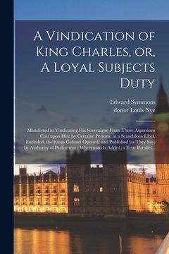 portada A Vindication of King Charles, or, A Loyal Subjects Duty: Manifested in Vindicating His Soveraigne From Those Aspersions Cast Upon Him by Certaine Per (en Inglés)