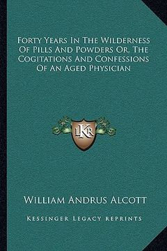 portada forty years in the wilderness of pills and powders or, the cogitations and confessions of an aged physician (en Inglés)