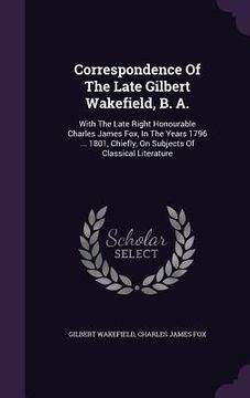 portada Correspondence Of The Late Gilbert Wakefield, B. A.: With The Late Right Honourable Charles James Fox, In The Years 1796 ... 1801, Chiefly, On Subject (en Inglés)