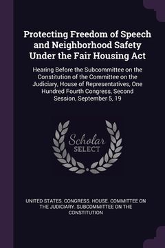 portada Protecting Freedom of Speech and Neighborhood Safety Under the Fair Housing Act: Hearing Before the Subcommittee on the Constitution of the Committee (in English)
