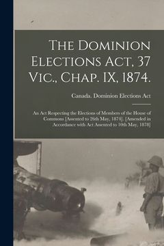 portada The Dominion Elections Act, 37 Vic., Chap. IX, 1874.: An Act Respecting the Elections of Members of the House of Commons [Assented to 26th May, 1874]. (en Inglés)