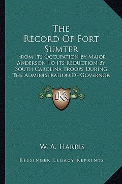 portada the record of fort sumter: from its occupation by major anderson to its reduction by south carolina troops during the administration of governor (en Inglés)