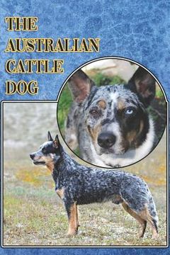 portada The Australian Cattle Dog: A Complete and Comprehensive Beginners Guide To: Buying, Owning, Health, Grooming, Training, Obedience, Understanding
