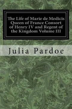 portada The Life of Marie de Medicis Queen of France Consort of Henry IV and Regent of the Kingdom Volume III: Under Louis XIII (in English)