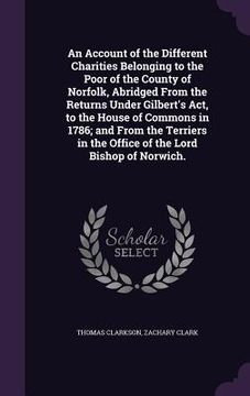 portada An Account of the Different Charities Belonging to the Poor of the County of Norfolk, Abridged From the Returns Under Gilbert's Act, to the House of C (en Inglés)