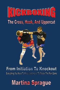 portada Kickboxing: The Cross, Hook, And Uppercut: From Initiation To Knockout: Everything You Need To Know (and more) To Master The Pain (en Inglés)