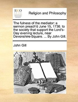 portada the fulness of the mediator: a sermon preach'd june 15, 1736. to the society that support the lord's-day evening lecture, near devonshire-square. .
