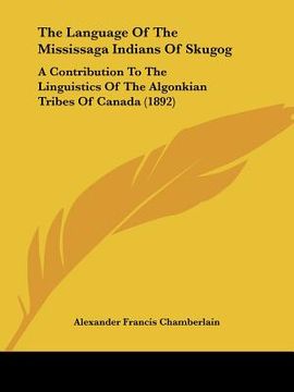 portada the language of the mississaga indians of skugog: a contribution to the linguistics of the algonkian tribes of canada (1892) (en Inglés)