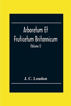 portada Arboretum Et Fruticetum Britannicum; Or, The Trees And Shrubs Of Britain, Native And Foreign, Hardy And Half-Hardy, Pictorially And Botanically Deline (en Inglés)