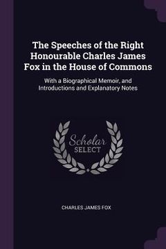 portada The Speeches of the Right Honourable Charles James Fox in the House of Commons: With a Biographical Memoir, and Introductions and Explanatory Notes