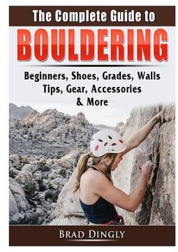 portada The Complete Guide to Bouldering: Beginners, Shoes, Grades, Walls, Tips, Gear, Accessories, & More (en Inglés)