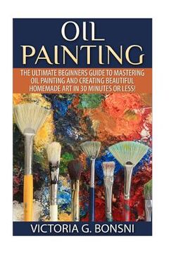 portada Oil Painting: The Ultimate Beginners Guide to Mastering Oil Painting and Creating Beautiful Homemade Art in 30 Minutes or Less! (en Inglés)