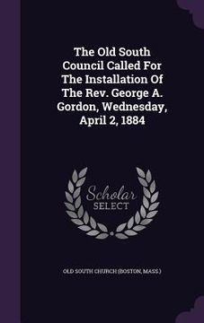 portada The Old South Council Called For The Installation Of The Rev. George A. Gordon, Wednesday, April 2, 1884