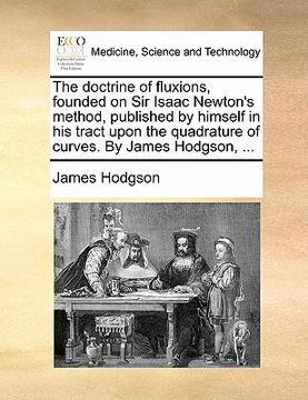 portada the doctrine of fluxions, founded on sir isaac newton's method, published by himself in his tract upon the quadrature of curves. by james hodgson, ... (en Inglés)