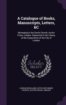 portada A Catalogue of Books, Manuscripts, Letters, &C: Belonging to the Dutch Church, Austin Friars, London. Deposited in the Library of the Corporation of t
