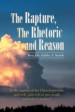 portada The Rapture, the Rhetoric and Reason: Is the Rapture of the Church Pre-Trib, Mid-Trib, Post-Trib or Pre-Wrath and Why It Matters?