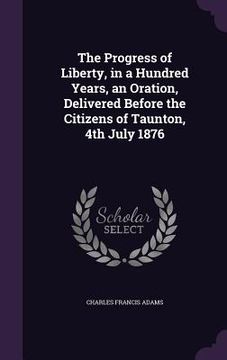 portada The Progress of Liberty, in a Hundred Years, an Oration, Delivered Before the Citizens of Taunton, 4th July 1876 (en Inglés)