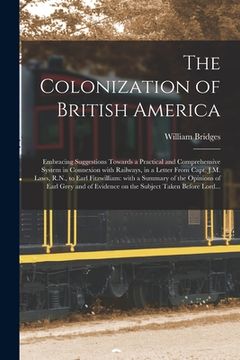 portada The Colonization of British America [microform]: Embracing Suggestions Towards a Practical and Comprehensive System in Connexion With Railways, in a L (in English)