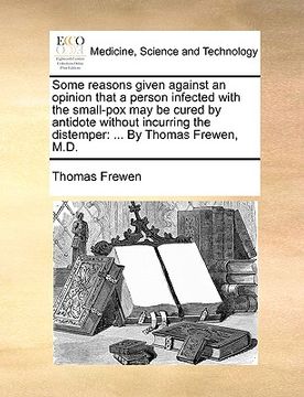portada some reasons given against an opinion that a person infected with the small-pox may be cured by antidote without incurring the distemper: by thomas fr (en Inglés)