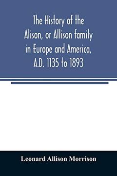 portada The History of the Alison; Or Allison Family in Europe and America; Al D. 1135 to 1893; Giving an Account of the Family in Scotland; England; Ireland; Australia; Canada; And the United States (en Inglés)