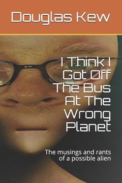 portada I Think I Got Off The Bus At The Wrong Planet: The musings and rants of a possible alien