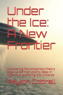 portada Under the Ice: A New Frontier: Uncovering the conspiracy theory about a German colony deep in Antarctica exploring the universe (en Inglés)