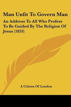 portada man unfit to govern man: an address to all who profess to be guided by the religion of jesus (1833) (en Inglés)