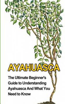 portada Ayahuasca: The Ultimate Beginner's Guide to Understanding Ayahuasca And What You Need to Know (in English)