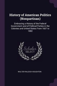 portada History of American Politics (Nonpartisan): Embracing a History of the Federal Government and of Political Parties in the Colonies and United States F (en Inglés)