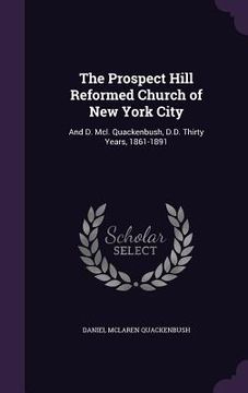portada The Prospect Hill Reformed Church of New York City: And D. Mcl. Quackenbush, D.D. Thirty Years, 1861-1891 (en Inglés)
