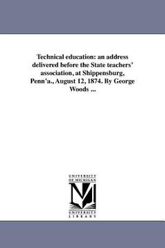 portada technical education: an address delivered before the state teachers' association, at shippensburg, penn'a., august 12, 1874. by george wood (en Inglés)