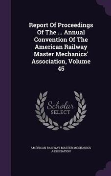 portada Report Of Proceedings Of The ... Annual Convention Of The American Railway Master Mechanics' Association, Volume 45 (en Inglés)