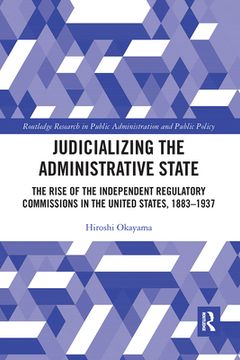 portada Judicializing the Administrative State: The Rise of the Independent Regulatory Commissions in the United States, 1883-1937 (Routledge Research in Public Administration and Public Policy) (in English)