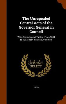 portada The Unrepealed Central Acts of the Governor General in Council: With Chronological Tables: From 1834 to 1903, Both Inclusive, Volume 6 (en Inglés)