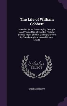 portada The Life of William Cobbett: Intended As an Encouraging Example to All Young Men of Humble Fortune; Being a Proof of What Can Be Effected by Steady