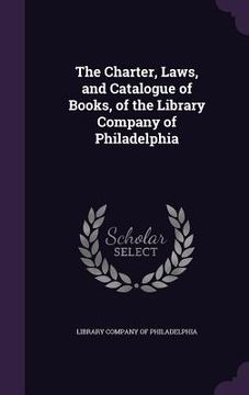 portada The Charter, Laws, and Catalogue of Books, of the Library Company of Philadelphia (en Inglés)