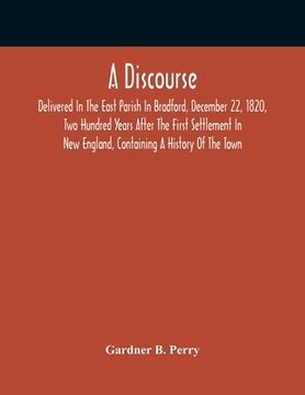 portada A Discourse, Delivered In The East Parish In Bradford, December 22, 1820, Two Hundred Years After The First Settlement In New England, Containing A Hi (en Inglés)