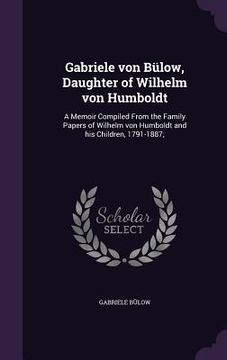 portada Gabriele von Bülow, Daughter of Wilhelm von Humboldt: A Memoir Compiled From the Family Papers of Wilhelm von Humboldt and his Children, 1791-1887; (en Inglés)