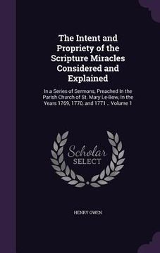 portada The Intent and Propriety of the Scripture Miracles Considered and Explained: In a Series of Sermons, Preached In the Parish Church of St. Mary Le-Bow, (en Inglés)