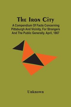 portada The Iron City; A Compendium Of Facts Concerning Pittsburgh And Vicinity, For Strangers And The Public Generally. April, 1867 (in English)