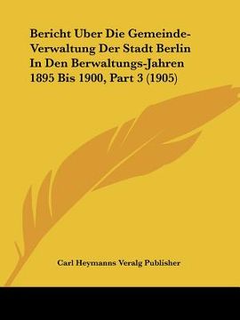 portada Bericht Uber Die Gemeinde-Verwaltung Der Stadt Berlin In Den Berwaltungs-Jahren 1895 Bis 1900, Part 3 (1905) (en Alemán)