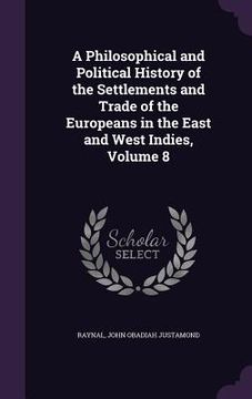 portada A Philosophical and Political History of the Settlements and Trade of the Europeans in the East and West Indies, Volume 8 (en Inglés)
