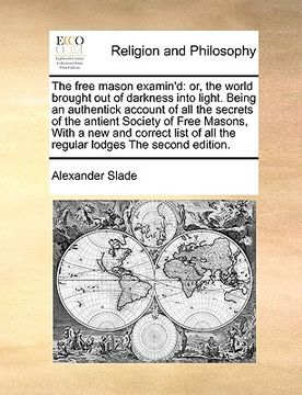 portada the free mason examin'd: or, the world brought out of darkness into light. being an authentick account of all the secrets of the antient societ (in English)
