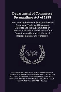 portada Department of Commerce Dismantling Act of 1995: Joint Hearing Before the Subcommittee on Commerce, Trade, and Hazardous Materials and the Subcommittee (en Inglés)